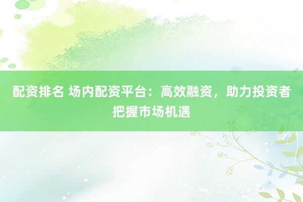 配资排名 场内配资平台：高效融资，助力投资者把握市场机遇