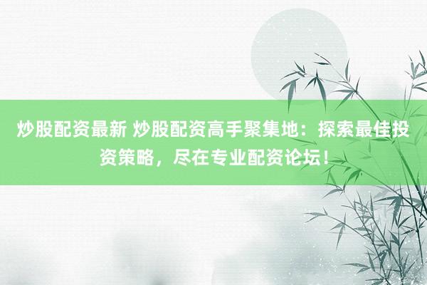 炒股配资最新 炒股配资高手聚集地：探索最佳投资策略，尽在专业配资论坛！