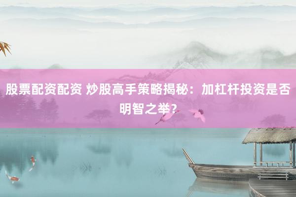股票配资配资 炒股高手策略揭秘：加杠杆投资是否明智之举？