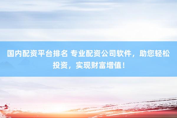 国内配资平台排名 专业配资公司软件，助您轻松投资，实现财富增值！