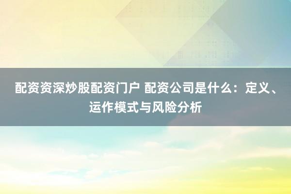 配资资深炒股配资门户 配资公司是什么：定义、运作模式与风险分析