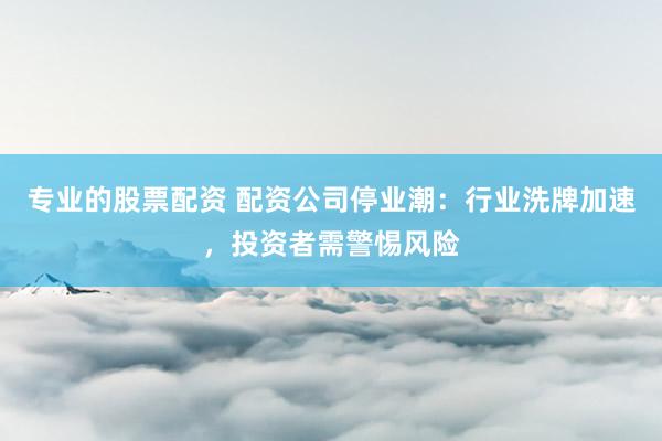 专业的股票配资 配资公司停业潮：行业洗牌加速，投资者需警惕风险