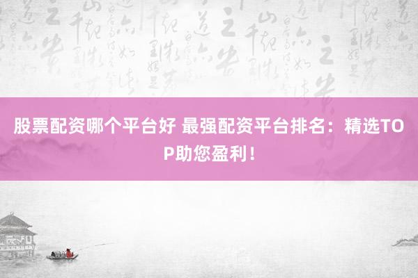 股票配资哪个平台好 最强配资平台排名：精选TOP助您盈利！