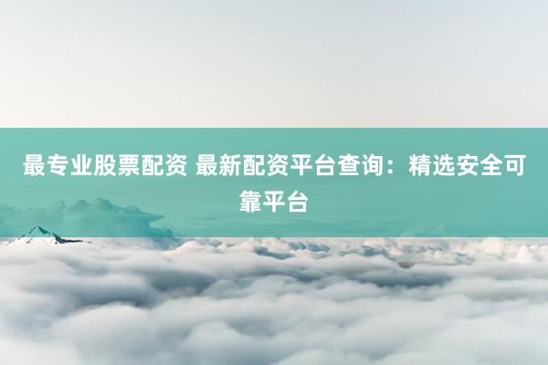 最专业股票配资 最新配资平台查询：精选安全可靠平台
