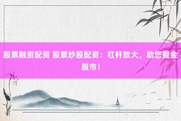 股票融资配资 股票炒股配资：杠杆放大，助您掘金股市！