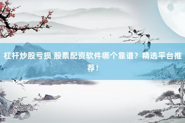 杠杆炒股亏损 股票配资软件哪个靠谱？精选平台推荐！