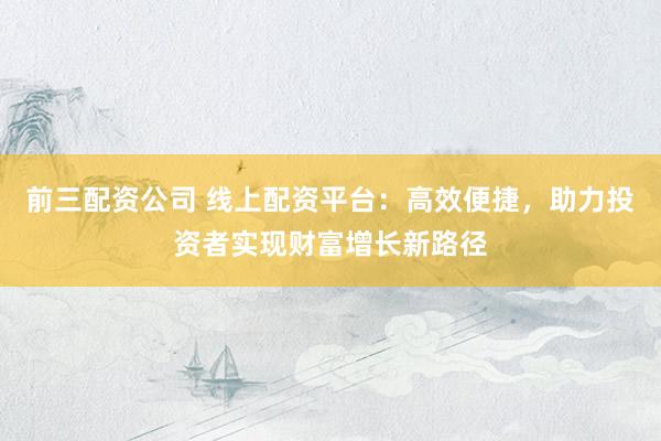 前三配资公司 线上配资平台：高效便捷，助力投资者实现财富增长新路径