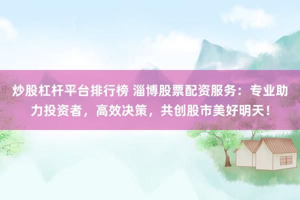 炒股杠杆平台排行榜 淄博股票配资服务：专业助力投资者，高效决策，共创股市美好明天！
