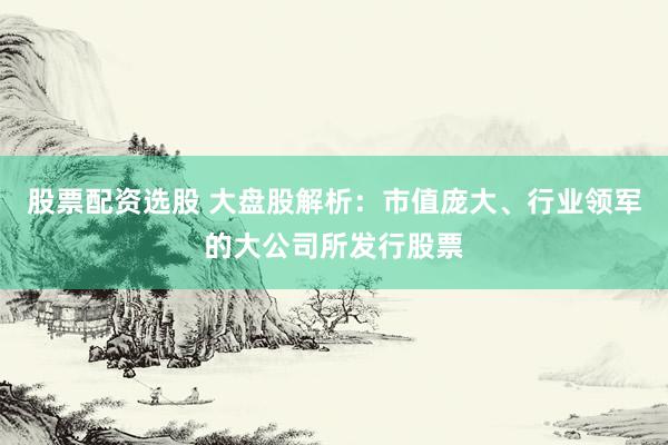 股票配资选股 大盘股解析：市值庞大、行业领军的大公司所发行股票