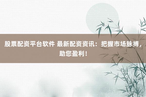 股票配资平台软件 最新配资资讯：把握市场脉搏，助您盈利！