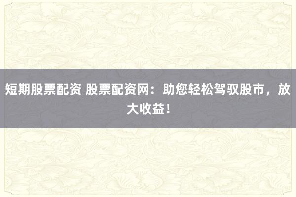 短期股票配资 股票配资网：助您轻松驾驭股市，放大收益！
