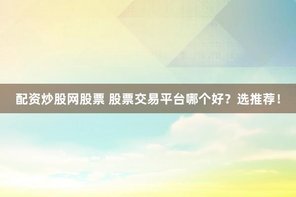 配资炒股网股票 股票交易平台哪个好？选推荐！