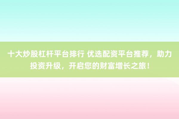十大炒股杠杆平台排行 优选配资平台推荐，助力投资升级，开启您的财富增长之旅！