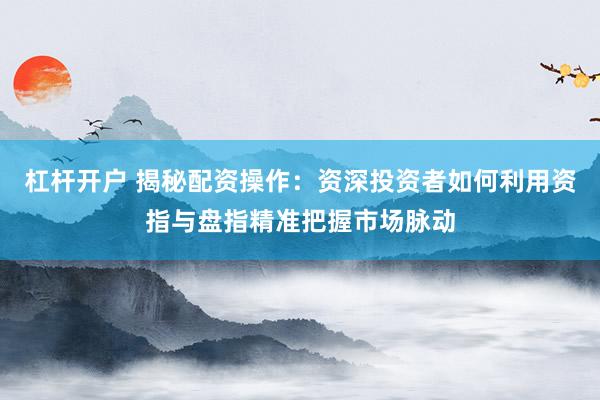 杠杆开户 揭秘配资操作：资深投资者如何利用资指与盘指精准把握市场脉动