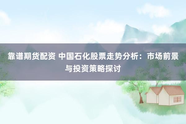 靠谱期货配资 中国石化股票走势分析：市场前景与投资策略探讨