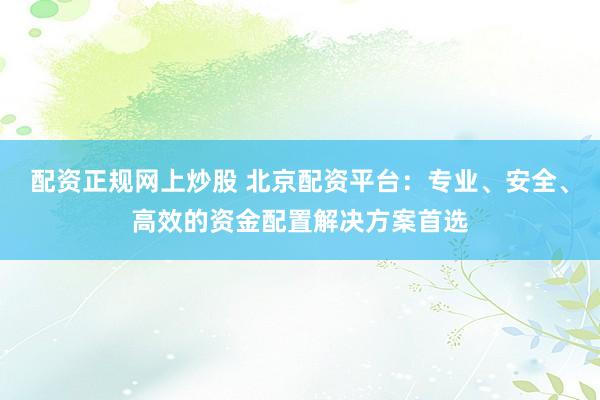 配资正规网上炒股 北京配资平台：专业、安全、高效的资金配置解决方案首选