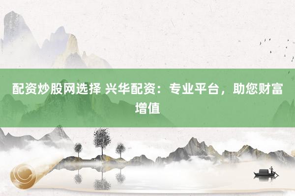 配资炒股网选择 兴华配资：专业平台，助您财富增值
