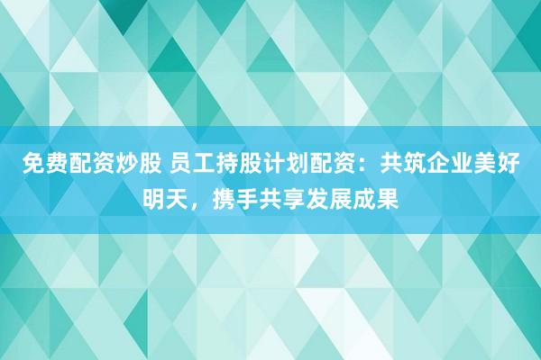 免费配资炒股 员工持股计划配资：共筑企业美好明天，携手共享发展成果