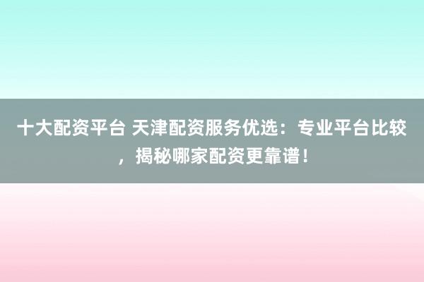 十大配资平台 天津配资服务优选：专业平台比较，揭秘哪家配资更靠谱！