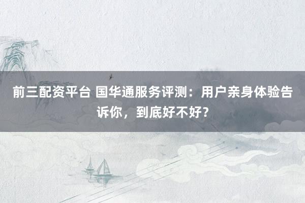 前三配资平台 国华通服务评测：用户亲身体验告诉你，到底好不好？
