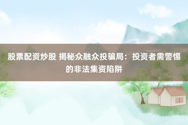 股票配资炒股 揭秘众融众投骗局：投资者需警惕的非法集资陷阱
