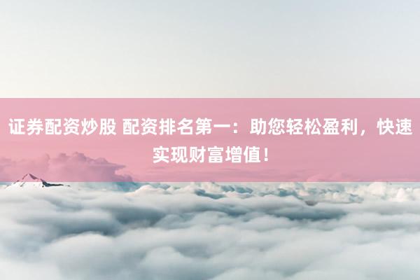 证券配资炒股 配资排名第一：助您轻松盈利，快速实现财富增值！