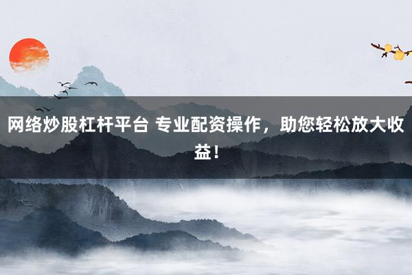 网络炒股杠杆平台 专业配资操作，助您轻松放大收益！