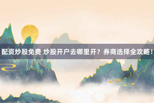 配资炒股免费 炒股开户去哪里开？券商选择全攻略！