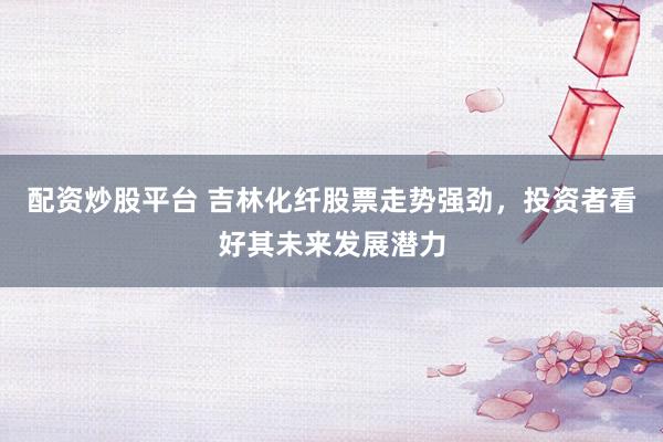 配资炒股平台 吉林化纤股票走势强劲，投资者看好其未来发展潜力