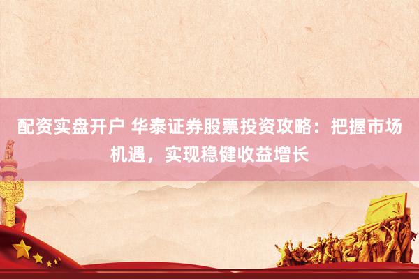 配资实盘开户 华泰证券股票投资攻略：把握市场机遇，实现稳健收益增长