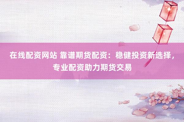 在线配资网站 靠谱期货配资：稳健投资新选择，专业配资助力期货交易
