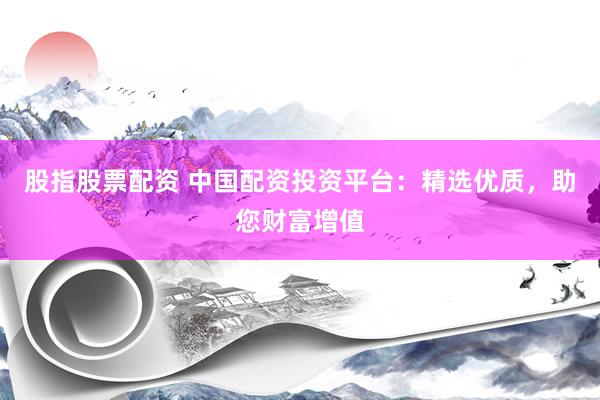 股指股票配资 中国配资投资平台：精选优质，助您财富增值