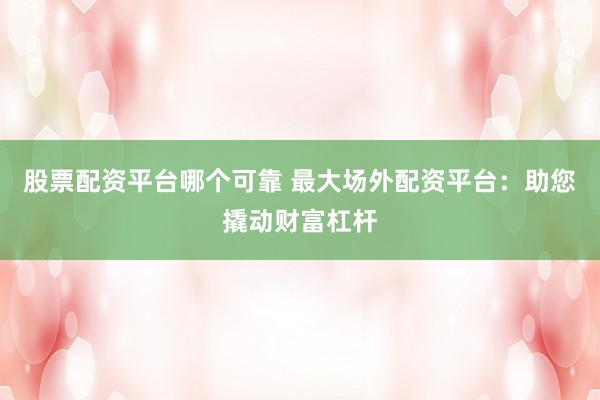 股票配资平台哪个可靠 最大场外配资平台：助您撬动财富杠杆