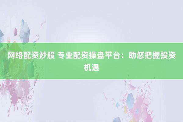 网络配资炒股 专业配资操盘平台：助您把握投资机遇