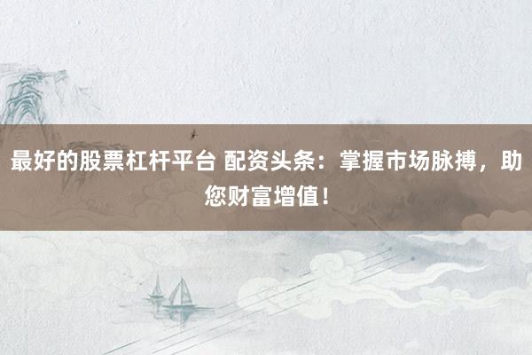 最好的股票杠杆平台 配资头条：掌握市场脉搏，助您财富增值！