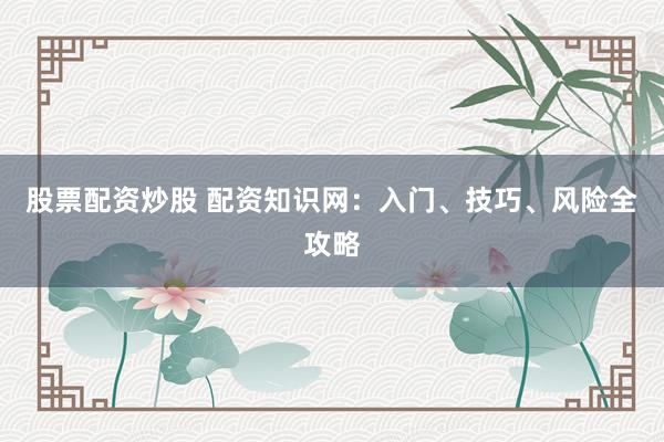 股票配资炒股 配资知识网：入门、技巧、风险全攻略