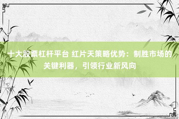 十大股票杠杆平台 红片天策略优势：制胜市场的关键利器，引领行业新风向
