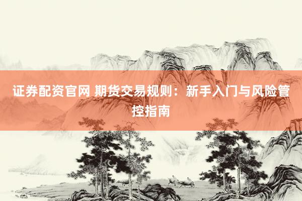证券配资官网 期货交易规则：新手入门与风险管控指南