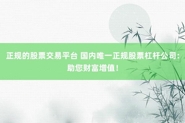 正规的股票交易平台 国内唯一正规股票杠杆公司：助您财富增值！