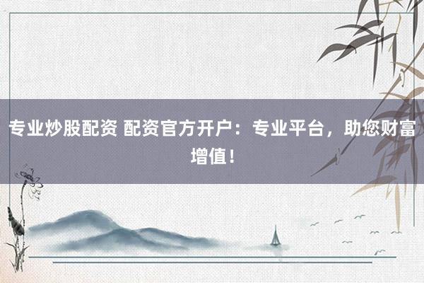 专业炒股配资 配资官方开户：专业平台，助您财富增值！