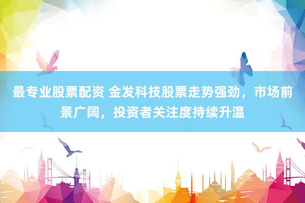最专业股票配资 金发科技股票走势强劲，市场前景广阔，投资者关注度持续升温