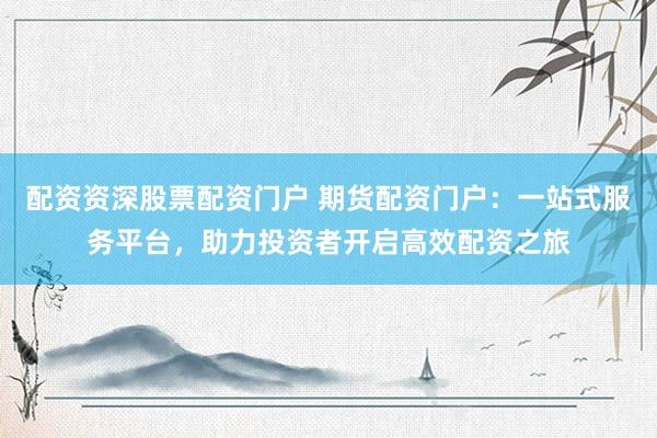 配资资深股票配资门户 期货配资门户：一站式服务平台，助力投资者开启高效配资之旅