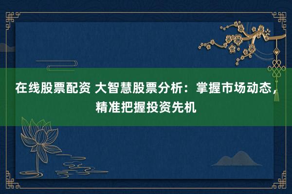 在线股票配资 大智慧股票分析：掌握市场动态，精准把握投资先机