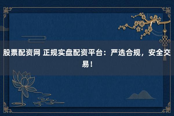 股票配资网 正规实盘配资平台：严选合规，安全交易！