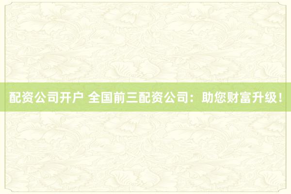 配资公司开户 全国前三配资公司：助您财富升级！
