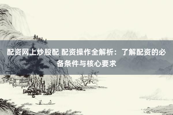 配资网上炒股配 配资操作全解析：了解配资的必备条件与核心要求