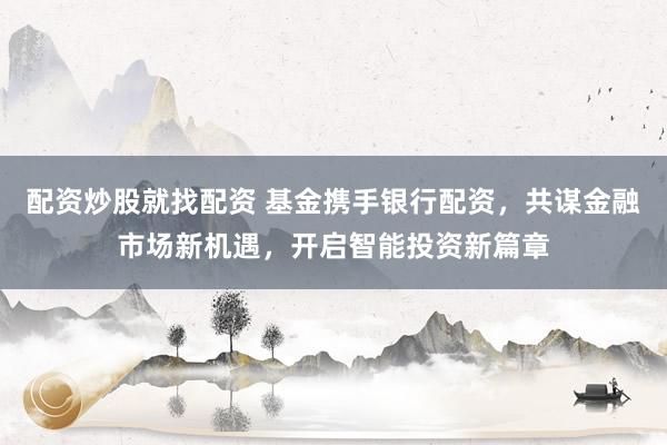 配资炒股就找配资 基金携手银行配资，共谋金融市场新机遇，开启智能投资新篇章