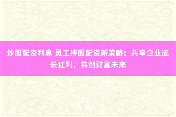 炒股配资利息 员工持股配资新策略：共享企业成长红利，共创财富未来