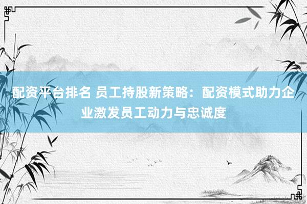 配资平台排名 员工持股新策略：配资模式助力企业激发员工动力与忠诚度
