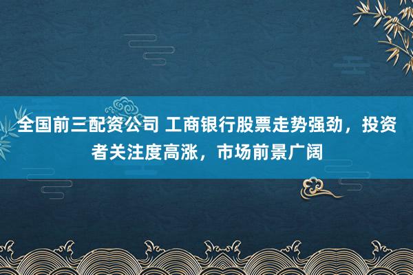 全国前三配资公司 工商银行股票走势强劲，投资者关注度高涨，市场前景广阔